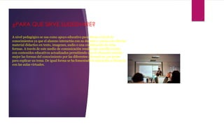 ¿PARA QUE SIRVE SLIDESHARE?
A nivel pedagógico se usa como apoyo educativo para elevar el nivel de
conocimientos ya que el alumno interactúa con su docente y cuenta con diverso
material didactico en texto, imagenes, audio o una combinación de éstas
formas. A través de este medio de comunicación resulta mas sencillo contar
con contenidos educativos actualizados permitiendo que el educando asimile
mejor las formas del conocimiento por las diferentes alternativas que posee
para explicar un tema. De igual forma se ha fomentado la educación a distancia
con las aulas virtuales.
 