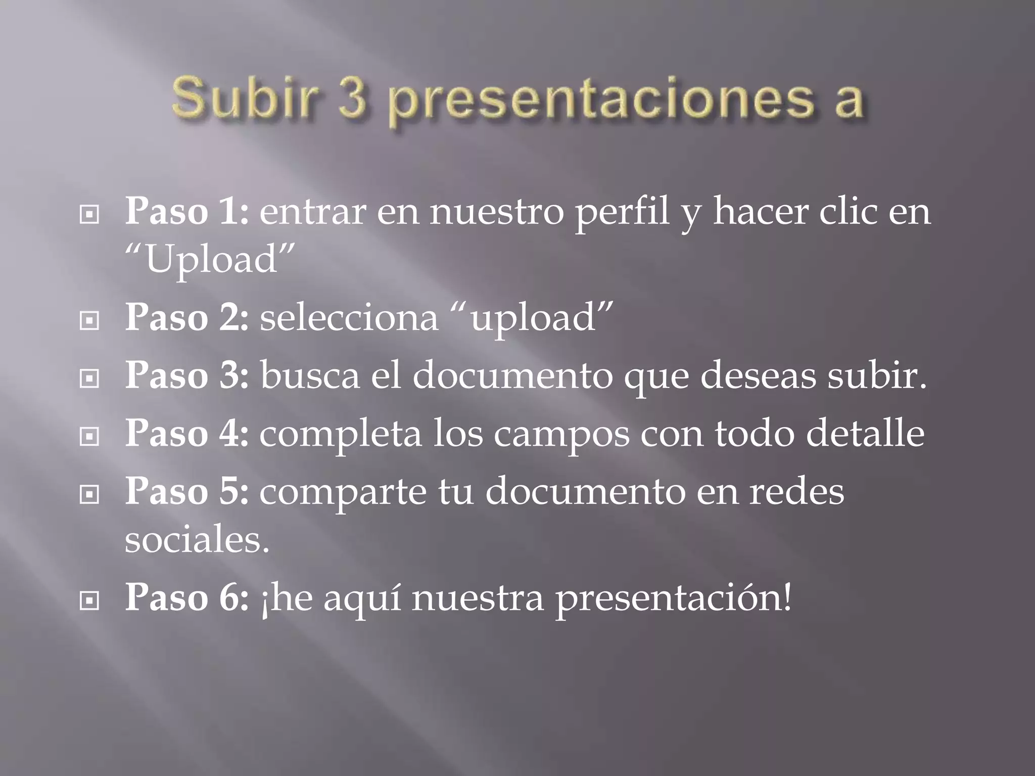  Paso 1: entrar en nuestro perfil y hacer clic en
“Upload”
 Paso 2: selecciona “upload”
 Paso 3: busca el documento que deseas subir.
 Paso 4: completa los campos con todo detalle
 Paso 5: comparte tu documento en redes
sociales.
 Paso 6: ¡he aquí nuestra presentación!
 