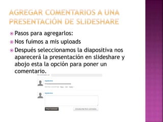  Pasos para agregarlos:
 Nos fuimos a mis uploads
 Después seleccionamos la diapositiva nos
aparecerá la presentación en slideshare y
abojo esta la opción para poner un
comentario.
 