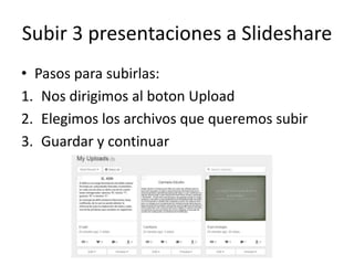 Subir 3 presentaciones a Slideshare
• Pasos para subirlas:
1. Nos dirigimos al boton Upload
2. Elegimos los archivos que queremos subir
3. Guardar y continuar
 