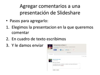 Agregar comentarios a una
presentación de Slideshare
• Pasos para agregarlo:
1. Elegimos la presentacion en la que queremos
comentar
2. En cuadro de texto escribimos
3. Y le damos enviar
 