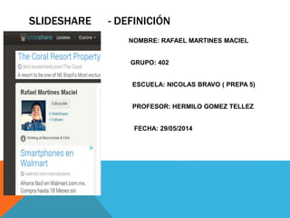 SLIDESHARE - DEFINICIÓN
NOMBRE: RAFAEL MARTINES MACIEL
GRUPO: 402
ESCUELA: NICOLAS BRAVO ( PREPA 5)
PROFESOR: HERMILO GOMEZ TELLEZ
FECHA: 29/05/2014
 