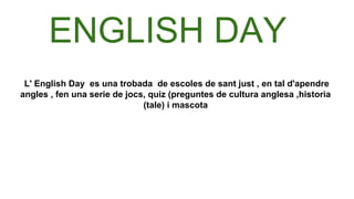 L' English Day es una trobada de escoles de sant just , en tal d'apendre
angles , fen una serie de jocs, quiz (preguntes de cultura anglesa ,historia
(tale) i mascota
ENGLISH DAY
 