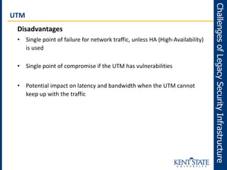 UTM
Disadvantages
• Single point of failure for network traffic, unless HA (High-Availability)
is used
• Single point of compromise if the UTM has vulnerabilities
• Potential impact on latency and bandwidth when the UTM cannot
keep up with the traffic
ChallengesofLegacySecurityInfrastructure
 