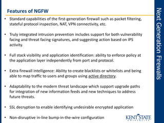 NextGenerationFirewalls
Features of NGFW
• Standard capabilities of the first-generation firewall such as packet filtering,
stateful protocol inspection, NAT, VPN connectivity, etc.
• Truly integrated intrusion prevention includes support for both vulnerability
facing and threat facing signatures, and suggesting action based on IPS
activity.
• Full stack visibility and application identification: ability to enforce policy at
the application layer independently from port and protocol.
• Extra firewall intelligence: Ability to create blacklists or whitelists and being
able to map traffic to users and groups using active directory.
• Adaptability to the modern threat landscape which support upgrade paths
for integration of new information feeds and new techniques to address
future threats.
• SSL decryption to enable identifying undesirable encrypted application
• Non-disruptive in-line bump-in-the-wire configuration
 