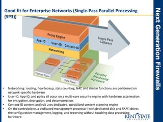 NextGenerationFirewalls
Good fit for Enterprise Networks (Single-Pass Parallel Processing
(SP3))
• Networking: routing, flow lookup, stats counting, NAT, and similar functions are performed on
network-specific hardware
• User-ID, App-ID, and policy all occur on a multi-core security engine with hardware acceleration
for encryption, decryption, and decompression.
• Content-ID content analysis uses dedicated, specialized content scanning engine
• On the controlplane, a dedicated management processor (with dedicated disk and RAM) drives
the configuration management, logging, and reporting without touching data processing
hardware.
 