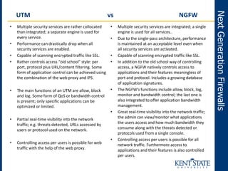 • Multiple security services are rather collocated
than integrated; a separate engine is used for
every service.
• Performance can drastically drop when all
security services are enabled.
• Capable of scanning encrypted traffic like SSL.
• Rather controls access “old school” style: per
port, protocol plus URL/content filtering. Some
form of application control can be achieved using
the combination of the web proxy and IPS.
• The main functions of an UTM are allow, block
and log. Some form of QoS or bandwidth control
is present; only specific applications can be
optimized or limited.
• Partial real-time visibility into the network
traffic; e.g. threats detected, URLs accessed by
users or protocol used on the network.
• Controlling access per users is possible for web
traffic with the help of the web proxy.
NextGenerationFirewalls
UTM vs NGFW
• Multiple security services are integrated; a single
engine is used for all services..
• Due to the single-pass architecture, performance
is maintained at an acceptable level even when
all security services are activated.
• Capable of scanning encrypted traffic like SSL.
• In addition to the old school way of controlling
access, a NGFW natively controls access to
applications and their features meaningless of
port and protocol. Includes a growing database
of application signatures.
• The NGFW’s functions include allow, block, log,
monitor and bandwidth control; the last one is
also integrated to offer application bandwidth
management.
• Great real-time visibility into the network traffic;
the admin can view/monitor what applications
the users access and how much bandwidth they
consume along with the threats detected or
protocols used from a single console.
• Controlling access per users is possible for all
network traffic. Furthermore access to
applications and their features is also controlled
per users.
 