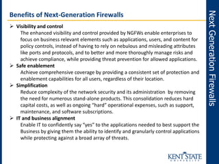 NextGenerationFirewalls
Benefits of Next-Generation Firewalls
 Visibility and control
The enhanced visibility and control provided by NGFWs enable enterprises to
focus on business relevant elements such as applications, users, and content for
policy controls, instead of having to rely on nebulous and misleading attributes
like ports and protocols, and to better and more thoroughly manage risks and
achieve compliance, while providing threat prevention for allowed applications.
 Safe enablement
Achieve comprehensive coverage by providing a consistent set of protection and
enablement capabilities for all users, regardless of their location.
 Simplification
Reduce complexity of the network security and its administration by removing
the need for numerous stand-alone products. This consolidation reduces hard
capital costs, as well as ongoing “hard” operational expenses, such as support,
maintenance, and software subscriptions.
 IT and business alignment
Enable IT to confidently say “yes” to the applications needed to best support the
Business by giving them the ability to identify and granularly control applications
while protecting against a broad array of threats.
 