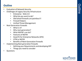 • Evaluation of Network Security
• Challenges of Legacy Security Infrastructure
• Enterprise - Web 2.0
• What do you want to do?
• Old School firewalls are pointless!!!
• Firewall Helpers
• Unified Threat Management
• Next Generation Firewalls
• What is it?
• Why next-generation?
• What NGFW’s can do?
• Features of NGFW
• Good fit for Enterprise Networks (SP3)
• UTM vs NGFW
• Benefits of Next-Generation Firewalls
• Implementing Next generation firewalls
• Defining your Requirements and developing RFP
• Things you need to consider
• Questions
Outline
Outline
 