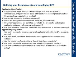 ImplementingNextgenerationfirewalls
Defining your Requirements and developing RFP
Application identification
 Is identification based on IPS or DPI technology? If so, how are accuracy,
completeness, and performance issues addressed when scanning network traffic?
 How are unknown applications handled?
 Are custom application signatures supported?
 How is SSL-encrypted traffic identified, inspected, and controlled?
 How many applications are identified and what is the process for updating the
application database (software, dynamic update)?
 Can user submit an application for identification and analysis or define custom app?
Application policy control
 Can policy controls be implemented for all applications identified and/or users and,
groups ?
 Can port-based controls be implemented for all applications in the application
database?
 Can the solution perform traditional firewall-based access controls?
 Can policy controls be implemented from a single management interface?
 Are users warned when they attempt to access a URL or application that violates
policy?
 