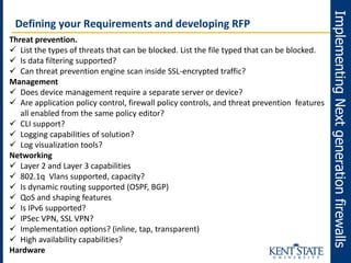 ImplementingNextgenerationfirewalls
Defining your Requirements and developing RFP
Threat prevention.
 List the types of threats that can be blocked. List the file typed that can be blocked.
 Is data filtering supported?
 Can threat prevention engine scan inside SSL-encrypted traffic?
Management
 Does device management require a separate server or device?
 Are application policy control, firewall policy controls, and threat prevention features
all enabled from the same policy editor?
 CLI support?
 Logging capabilities of solution?
 Log visualization tools?
Networking
 Layer 2 and Layer 3 capabilities
 802.1q Vlans supported, capacity?
 Is dynamic routing supported (OSPF, BGP)
 QoS and shaping features
 Is IPv6 supported?
 IPSec VPN, SSL VPN?
 Implementation options? (inline, tap, transparent)
 High availability capabilities?
Hardware
 