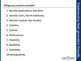 ImplementingNextgenerationfirewalls
Things you need to consider
1. Identify Applications, Not Ports
2. Identify Users, Not IP Addresses
3. Identify Content, Not Packets
4. Visibility
5. Control
6. Performance
7. Flexibility
8. Reliability
9. Scalability
10.Manageability
 
