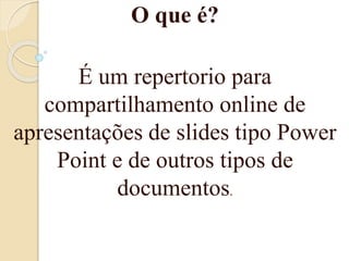 O que é?
É um repertorio para
compartilhamento online de
apresentações de slides tipo Power
Point e de outros tipos de
documentos.
 