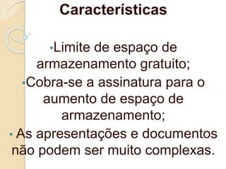 Características
•Limite de espaço de
armazenamento gratuito;
•Cobra-se a assinatura para o
aumento de espaço de
armazenamento;
• As apresentações e documentos
não podem ser muito complexas.
 