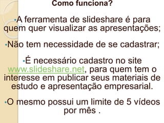 Como funciona?
•A ferramenta de slideshare é para
quem quer visualizar as apresentações;
•Não tem necessidade de se cadastrar;
•É necessário cadastro no site
www.slideshare.net, para quem tem o
interesse em publicar seus materiais de
estudo e apresentação empresarial.
•O mesmo possui um limite de 5 vídeos
por mês .
 