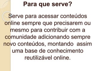 Para que serve?
Serve para acessar conteúdos
online sempre que precisarem ou
mesmo para contribuir com a
comunidade adicionando sempre
novo conteúdos, montando assim
uma base de conhecimento
reutilizável online.
 