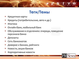 Теги/Темы
 Кредитные карты
 Кредиты (потребительские, авто и др.)
 Ипотека
 Онлайн-банк, мобильный банк
 Обслуживание в отделениях: очереди, поведение
персонала банка
 Депозиты
 Сеть банкоматов
 Доверие к банкам, рейтинги
 Новости, акции банков
 Корпоративные новости
 