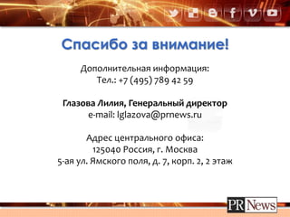 Спасибо за внимание!
Дополнительная информация:
Тел.: +7 (495) 789 42 59
Глазова Лилия, Генеральный директор
e-mail: lglazova@prnews.ru
Адрес центрального офиса:
125040 Россия, г. Москва
5-ая ул. Ямского поля, д. 7, корп. 2, 2 этаж
 