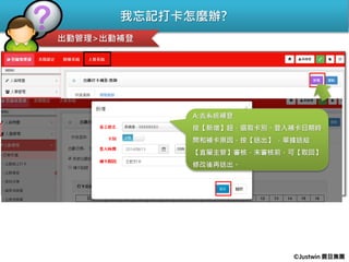 我忘記打卡怎麼辦?
出勤管理>出勤補登
Q:忘記打卡怎麼辦??
A:去系統補登
按【新增】鈕，選取卡別、登入補卡日期時
間和補卡原因，按【送出】 ，單據送給
【直屬主管】審核，未審核前，可【取回】
修改後再送出。
©Justwin 震旦集團
 