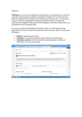 SlideShare
Wikispaces es un servicio de alojamiento web gratuito (a veces llamado una wiki farm)
con sede en San Francisco, California. Lanzado por Tangient LLC el 10 de marzo de
2005, fue comprado por Wikispaces TSL Educación en marzo de 20141
. Es uno de los
mayores wiki host, compitiendo con PBworks, Wetpaint, Wikia, y Google Sites
(anteriormente JotSpot).2
Desde el año 2010 Wikispaces ha iniciado colaboraciones con
la plataforma web 2.0 Glogster EDU.
Los usuarios pueden crear fácilmente sus propios wikis. Los wikis gratuitos están
financiados a través de la inserción de discretos anuncios de texto. Hay tres modos para
Wikispaces:
 Pública: Cualquiera puede editar.
 Protegida: Los usuarios registrados pueden editar ciertas Wikispaces.
 Totalmente privada: Sólo los miembros registrados pueden visualizar la
Wikispaces; es un servicio de pago.
 