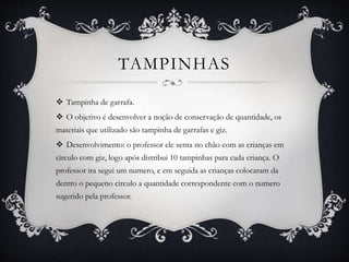 TAMPINHAS
 Tampinha de garrafa.
 O objetivo é desenvolver a noção de conservação de quantidade, os
materiais que utilizado são tampinha de garrafas e giz.
 Desenvolvimento: o professor ele senta no chão com as crianças em
circulo com giz, logo após distribui 10 tampinhas para cada criança. O
professor ira segui um numero, e em seguida as crianças colocaram da
dentro o pequeno circulo a quantidade correspondente com o numero
sugerido pela professor.
 