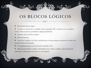 OS BLOCOS LÓGICOS
 Descobrindo blocos lógicos.
 O objetivo é desenvolver a acuidade visual, a percepção tátil e noções de cores ,tamanho,
textura, forma espessura, quantidades e figuras geométricas.
 Materiais: caixas de blocos lógicos.
 Desenvolvimento:
 A professor espalha os no chão, e pedi para que os alunos peguem cada peça de acordo com
as características determinadas.
 Ex: quadrado pequeno azul, um circulo vermelho e fino
 Depois pode também a realizar a brincadeira com os olhos vendados ,onde a professora
pedirá para o aluno pegar um circulo ou um quadrado.
 