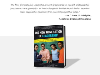 "The New Generation of Leadership presents practical down to earth strategies that
prepares our new generation for the challenges of the New World. It offers excellent
rapid approaches to acquire that essential competitive edge.“
 Dr C K Lee, US Fulbrighter,
Accelerated Training International
 