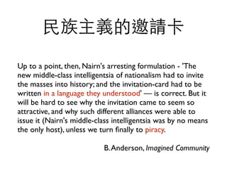 Up to a point, then, Nairn's arresting formulation - 'The
new middle-class intelligentsia of nationalism had to invite
the masses into history; and the invitation-card had to be
written in a language they understood'  is correct. But it
will be hard to see why the invitation came to seem so
attractive, and why such different alliances were able to
issue it (Nairn's middle-class intelligentsia was by no means
the only host), unless we turn ?nally to piracy.	

B.Anderson, Imagined Community
?xՈ
 