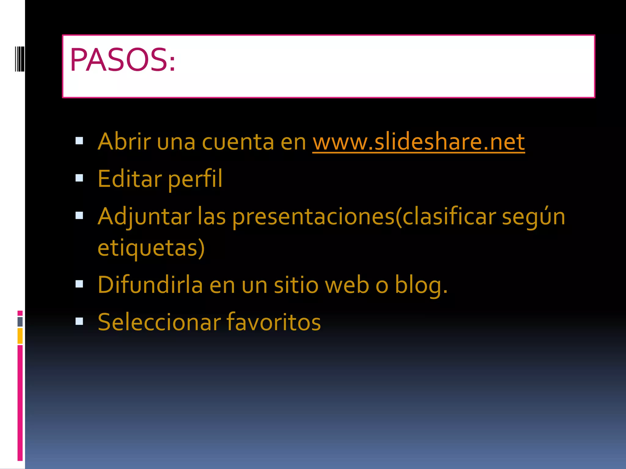 PASOS:
Abrir una cuenta en www.slideshare.net
Editar perfil
Adjuntar las presentaciones(clasificar según
etiquetas)
Difundirla en un sitio web o blog.
Seleccionar favoritos