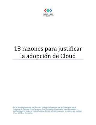 18 razones para justificar
la adopción de Cloud
En su libro Cloudonomics, Joe Weinman, explora muchas áreas que son impactadas por el
fenómeno de Computación en la nube o Cloud Computing. Él explica los casos de negocios y
justificaciones en los que el modelo funciona. En este articulo se exponen 18 razones que justifican
el uso del Cloud Computing.
 