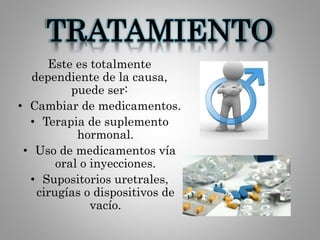 TRATAMIENTO
Este es totalmente
dependiente de la causa,
puede ser:
• Cambiar de medicamentos.
• Terapia de suplemento
hormonal.
• Uso de medicamentos vía
oral o inyecciones.
• Supositorios uretrales,
cirugías o dispositivos de
vacío.
 