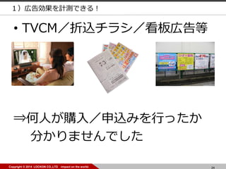 24Copyright © 2014 LOCKON CO.,LTD -impact on the world-
• TVCM／折込チラシ／看板広告等
⇒何人が購入／申込みを行ったか
分かりませんでした
１）広告効果を計測できる！
 
