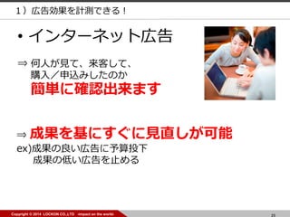 25Copyright © 2014 LOCKON CO.,LTD -impact on the world-
• インターネット広告
⇒ 成果を基にすぐに見直しが可能
ex)成果の良い広告に予算投下
成果の低い広告を止める
⇒ 何人が見て、来客して、
購入／申込みしたのか
簡単に確認出来ます
１）広告効果を計測できる！
 