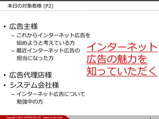 4Copyright © 2014 LOCKON CO.,LTD -impact on the world-
• 広告代理店様
• システム会社様
– インターネット広告について
勉強中の方
• 広告主様
– これからインターネット広告を
始めようと考えている方
– 最近インターネット広告の
担当になった方
本日の対象者様 (P2)
インターネット
広告の魅力を
知っていただく
 