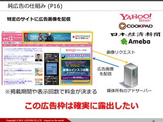 42Copyright © 2014 LOCKON CO.,LTD -impact on the world-
媒体所有のアドサーバー
広告画像
を配信
画像リクエスト
※掲載期間や表示回数で料金が決まる
この広告枠は確実に露出したい
特定のサイトに広告画像を配信
純広告の仕組み (P16)
 