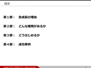 5Copyright © 2014 LOCKON CO.,LTD -impact on the world- 5Copyright © 2014 LOCKON CO.,LTD -impact on the world-
目次
第１部： 急成長の理由
第２部： どんな種類があるか
第３部： どうはじめるか
第４部： 成功事例
 