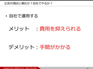 54Copyright © 2014 LOCKON CO.,LTD -impact on the world-
• 自社で運用する
メリット ：費用を抑えられる
デメリット：手間がかかる
広告代理店に頼むか？自社でやるか？
 