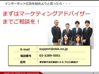 70Copyright ? 2014 LOCKON CO.,LTD -impact on the world-
ޤϥީ`ƥ󥰥ɥХ`
ޤǤՄ
E-mail support@ebis.ne.jp
Ԓ 03-3289-5051
ס |y5-9-8 y6F
󥿩`ͥåȎڸʼ褦˼ä???
 