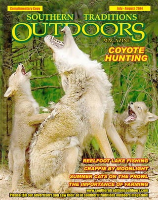 Complimentary Copy July - August 2014
REELFOOT LAKE FISHING
CRAPPIE BY MOONLIGHT
SUMMER CATS ON THE PROWL
THE IMPORTANCE OF FARMING
www.southerntraditionsoutdoors.com
Please tell our advertisers you saw their ad in southern traditions outdoors magazine!
COYOTE
HUNTING
 