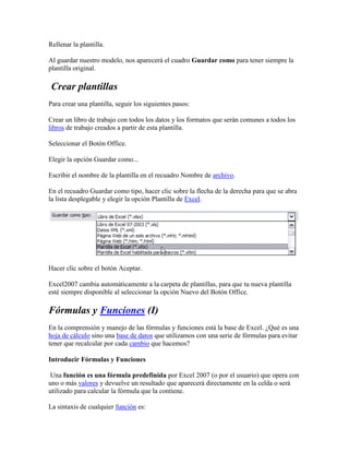 Rellenar la plantilla.
Al guardar nuestro modelo, nos aparecerá el cuadro Guardar como para tener siempre la
plantilla original.
Crear plantillas
Para crear una plantilla, seguir los siguientes pasos:
Crear un libro de trabajo con todos los datos y los formatos que serán comunes a todos los
libros de trabajo creados a partir de esta plantilla.
Seleccionar el Botón Office.
Elegir la opción Guardar como...
Escribir el nombre de la plantilla en el recuadro Nombre de archivo.
En el recuadro Guardar como tipo, hacer clic sobre la flecha de la derecha para que se abra
la lista desplegable y elegir la opción Plantilla de Excel.
Hacer clic sobre el botón Aceptar.
Excel2007 cambia automáticamente a la carpeta de plantillas, para que tu nueva plantilla
esté siempre disponible al seleccionar la opción Nuevo del Botón Office.
Fórmulas y Funciones (I)
En la comprensión y manejo de las fórmulas y funciones está la base de Excel. ¿Qué es una
hoja de cálculo sino una base de datos que utilizamos con una serie de fórmulas para evitar
tener que recalcular por cada cambio que hacemos?
Introducir Fórmulas y Funciones
Una función es una fórmula predefinida por Excel 2007 (o por el usuario) que opera con
uno o más valores y devuelve un resultado que aparecerá directamente en la celda o será
utilizado para calcular la fórmula que la contiene.
La sintaxis de cualquier función es:
 