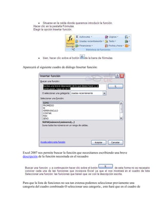 Aparecerá el siguiente cuadro de diálogo Insertar función:
Excel 2007 nos permite buscar la función que necesitamos escribiendo una breve
descripción de la función necesitada en el recuadro
Para que la lista de funciones no sea tan extensa podemos seleccionar previamente una
categoría del cuadro combinado O seleccionar una categoría:, esto hará que en el cuadro de
 