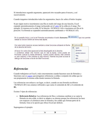 Si introducimos segundo argumento, aparecerá otro recuadro para el tercero, y así
sucesivamente.
Cuando tengamos introducidos todos los argumentos, hacer clic sobre el botón Aceptar.
Si por algún motivo insertáramos una fila en medio del rango de una función, Excel
expande automáticamente el rango incluyendo así el valor de la celda en el rango. Por
ejemplo: Si tenemos en la celda A5 la función =SUMA(A1:A4) e insertamos un fila en la
posición 3 la fórmula se expandirá automáticamente cambiando a =SUMA(A1:A5).
Referencias
Cuando trabajamos en Excel y más concretamente cuando hacemos usos de fórmulas y
funciones casi es seguro que pongamos referencias a celdas o conjunto de celdas que no
son propiamente la misma celda donde tenemos la fórmula.
Las referencias son enlaces a un lugar, es decir, cuando en una formula escribimos
=SUMA(A1;B1) nos estamos refiriendo a que sume el contenido de A1 y el contenido de
B1.
Existen 3 tipos de referencias:
 Referencia Relativa: Las referencias de filas y columnas cambian si se copia la
fórmula en otra celda, es decir se adapta a su entorno porque las referencias las hace
con respecto a la distancia entre la formula y las celdas que forman parte de la
formula. Esta es la opción que ofrece Excel por defecto.
Supongamos el ejemplo:
A B
 