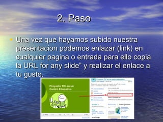 2. Paso2. Paso
• Una vez que hayamos subido nuestraUna vez que hayamos subido nuestra
presentacion podemos enlazar (link) enpresentacion podemos enlazar (link) en
cualquier pagina o entrada para ello copiacualquier pagina o entrada para ello copia
la URL for any slide” y realizar el enlace ala URL for any slide” y realizar el enlace a
tu gusto.tu gusto.
 