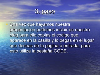 3. paso3. paso
• Una vez que hayamos nuestraUna vez que hayamos nuestra
presentacion podemos incluir en nuestropresentacion podemos incluir en nuestro
blog para ello copias el codigo queblog para ello copias el codigo que
aparece en la casilla y lo pegas en el lugaraparece en la casilla y lo pegas en el lugar
que deseas de tu pagina o entrada, paraque deseas de tu pagina o entrada, para
esto utiliza la pestaña CODE.esto utiliza la pestaña CODE.
 