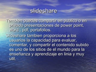 slideshareslideshare
Tembien puedes compartir en publico o enTembien puedes compartir en publico o en
privado presentaciones de power point,privado presentaciones de power point,
word , pdf, portafolios.word , pdf, portafolios.
Slideshare tambien proporciona a losSlideshare tambien proporciona a los
usuarios la capacidad para evaluar,usuarios la capacidad para evaluar,
comentar, y compartir el contenido subidocomentar, y compartir el contenido subido
es uno de los sitios de el mundo para laes uno de los sitios de el mundo para la
enseñanza y aprendizaje en linia y muyenseñanza y aprendizaje en linia y muy
util.util.
 