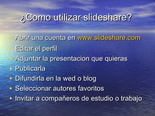 ¿Como utilizar slideshare?¿Como utilizar slideshare?
• Abrir una cuenta enAbrir una cuenta en www.slideshare.comwww.slideshare.com
• Editar el perfilEditar el perfil
• Adjuntar la presentacion que quierasAdjuntar la presentacion que quieras
• PublicarlaPublicarla
• Difundirla en la wed o blogDifundirla en la wed o blog
• Seleccionar autores favoritosSeleccionar autores favoritos
• Invitar a compañeros de estudio o trabajoInvitar a compañeros de estudio o trabajo
 