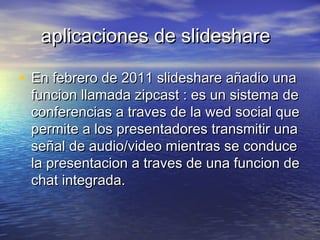 aplicaciones de slideshareaplicaciones de slideshare
• En febrero de 2011 slideshare añadio unaEn febrero de 2011 slideshare añadio una
funcion llamada zipcast : es un sistema defuncion llamada zipcast : es un sistema de
conferencias a traves de la wed social queconferencias a traves de la wed social que
permite a los presentadores transmitir unapermite a los presentadores transmitir una
señal de audio/video mientras se conduceseñal de audio/video mientras se conduce
la presentacion a traves de una funcion dela presentacion a traves de una funcion de
chat integrada.chat integrada.
 