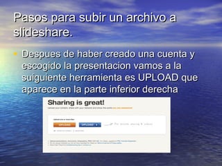 Pasos para subir un archivo aPasos para subir un archivo a
slideshare.slideshare.
• Despues de haber creado una cuenta yDespues de haber creado una cuenta y
escogido la presentacion vamos a laescogido la presentacion vamos a la
suiguiente herramienta es UPLOAD quesuiguiente herramienta es UPLOAD que
aparece en la parte inferior derechaaparece en la parte inferior derecha
 