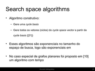Search space algorithms
• Algoritmo construtivo:
– Gere uma cycle basis
– Gere todos os vetores (ciclos) do cycle space vector a partir da
cycle basis ([21])
• Esses algoritmos são exponenciais no tamanho do
espaço de busca, logo são exponenciais em
• No caso especial de grafos planares foi proposto em [10]
um algoritmo com tempo
26Revisão bibliográfica
 