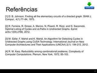 Referências
[1] D. B. Johnson. Finding all the elementary circuits of a directed graph. SIAM J.
Comput., 4(1):77–84, 1975.
[2] R. Ferreira, R. Grossi, A. Marino, N. Pisanti, R. Rizzi, and G. Sacomoto.
Optimal Listing of Cycles and st-Paths in Undirected Graphs. Eprint
arXiv:1205.2766, 2012.
[3] M. Safar, F. Mahdi and K. Mahdi. An Algorithm for Detecting Cycles in
Undirected Graphs using CUDA Technology. International Journal on New
Computer Architectures and Their Applications (IJNCAA) 2(1): 194-213, 2012.
[4] R. M. Karp. Reducibility among combinatorial problems, Complexity of
Computer Computations. Plenum, New York, 1972, 85-103.
57
 